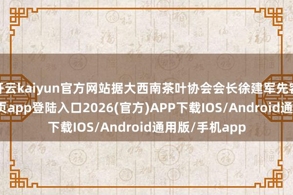 开云kaiyun官方网站据大西南茶叶协会会长徐建军先容-kai云体育网页app登陆入口2026(官方)APP下载IOS/Android通用版/手机app